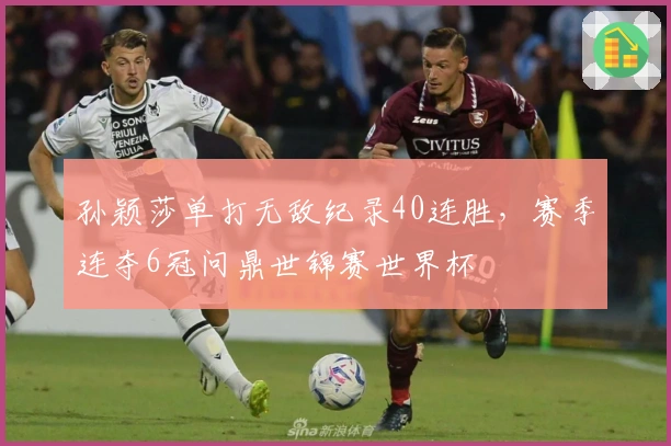 孙颖莎单打无敌纪录40连胜,赛季连夺6冠问鼎世锦赛世界杯
