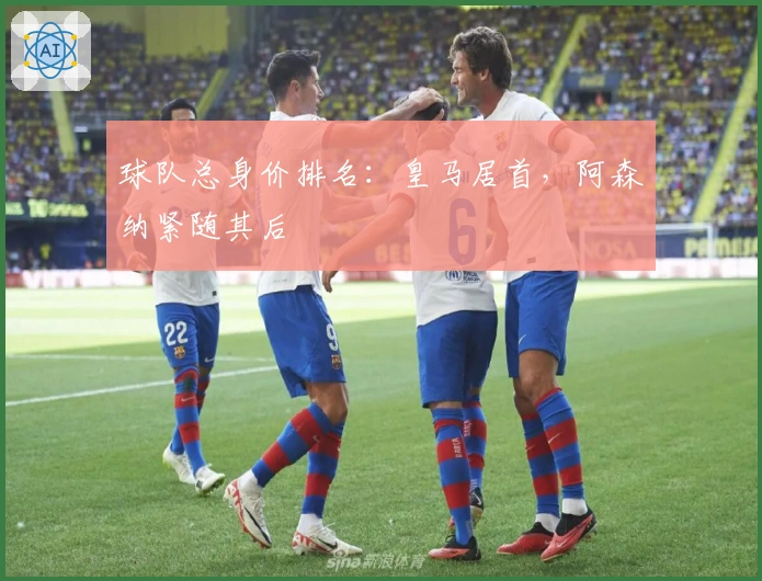 球队总身价排名：皇马居首，阿森纳紧随其后