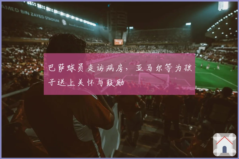 巴萨球员走访病房，亚马尔等为孩子送上关怀与鼓励