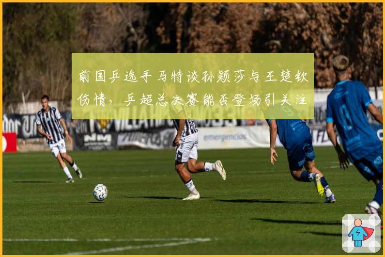 前国乒选手马特谈孙颖莎与王楚钦伤情，乒超总决赛能否登场引关注